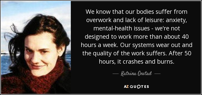 We know that our bodies suffer from overwork and lack of leisure: anxiety, mental-health issues - we're not designed to work more than about 40 hours a week. Our systems wear out and the quality of the work suffers. After 50 hours, it crashes and burns. - Katrina Onstad
