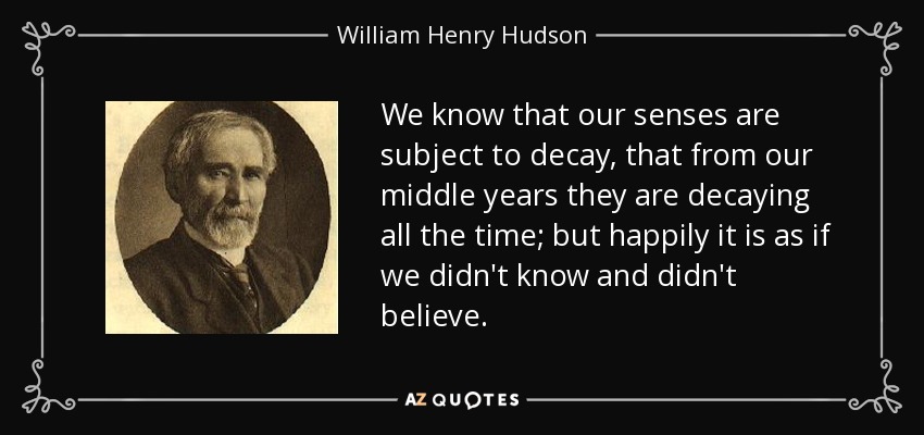 We know that our senses are subject to decay, that from our middle years they are decaying all the time; but happily it is as if we didn't know and didn't believe. - William Henry Hudson