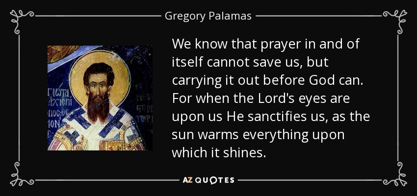 We know that prayer in and of itself cannot save us, but carrying it out before God can. For when the Lord's eyes are upon us He sanctifies us, as the sun warms everything upon which it shines. - Gregory Palamas
