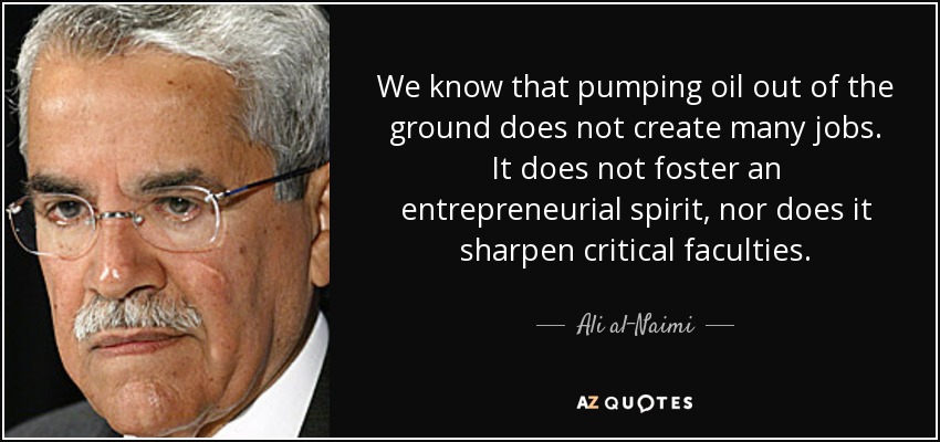 We know that pumping oil out of the ground does not create many jobs. It does not foster an entrepreneurial spirit, nor does it sharpen critical faculties. - Ali al-Naimi