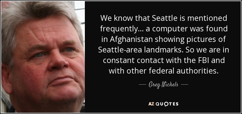 We know that Seattle is mentioned frequently ... a computer was found in Afghanistan showing pictures of Seattle-area landmarks. So we are in constant contact with the FBI and with other federal authorities. - Greg Nickels