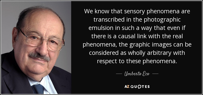 We know that sensory phenomena are transcribed in the photographic emulsion in such a way that even if there is a causal link with the real phenomena, the graphic images can be considered as wholly arbitrary with respect to these phenomena. - Umberto Eco