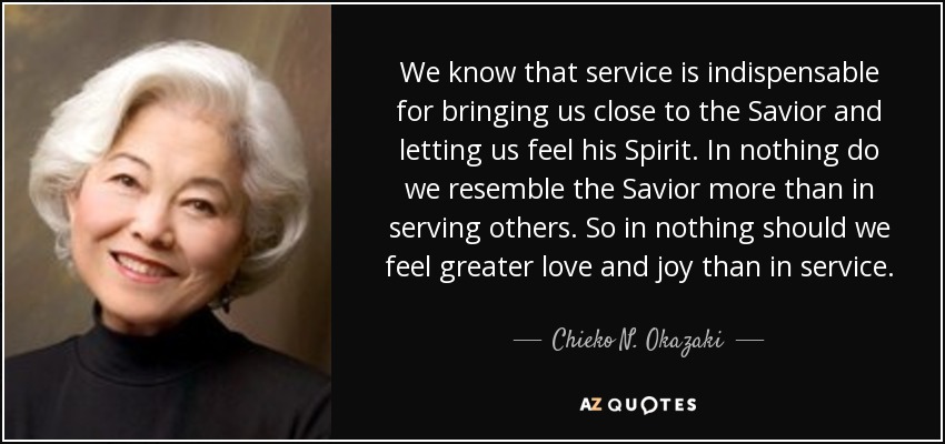 We know that service is indispensable for bringing us close to the Savior and letting us feel his Spirit. In nothing do we resemble the Savior more than in serving others. So in nothing should we feel greater love and joy than in service. - Chieko N. Okazaki