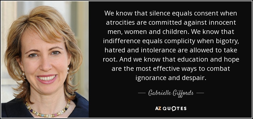 We know that silence equals consent when atrocities are committed against innocent men, women and children. We know that indifference equals complicity when bigotry, hatred and intolerance are allowed to take root. And we know that education and hope are the most effective ways to combat ignorance and despair. - Gabrielle Giffords