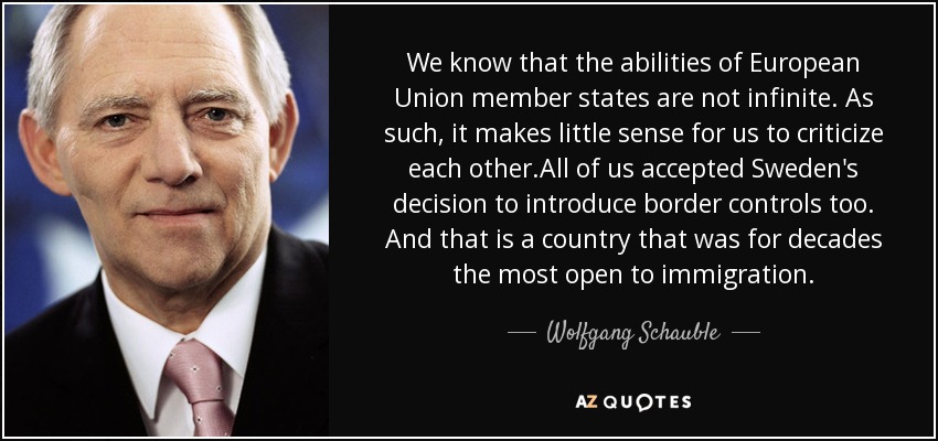 We know that the abilities of European Union member states are not infinite. As such, it makes little sense for us to criticize each other.All of us accepted Sweden's decision to introduce border controls too. And that is a country that was for decades the most open to immigration. - Wolfgang Schauble