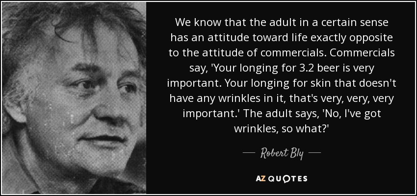 We know that the adult in a certain sense has an attitude toward life exactly opposite to the attitude of commercials. Commercials say, 'Your longing for 3.2 beer is very important. Your longing for skin that doesn't have any wrinkles in it, that's very, very, very important.' The adult says, 'No, I've got wrinkles, so what?' - Robert Bly