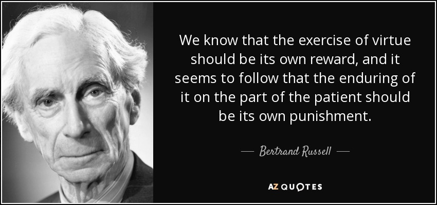 We know that the exercise of virtue should be its own reward, and it seems to follow that the enduring of it on the part of the patient should be its own punishment. - Bertrand Russell