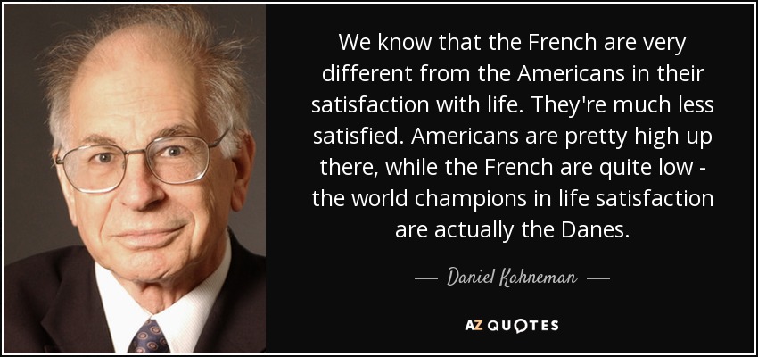 We know that the French are very different from the Americans in their satisfaction with life. They're much less satisfied. Americans are pretty high up there, while the French are quite low - the world champions in life satisfaction are actually the Danes. - Daniel Kahneman