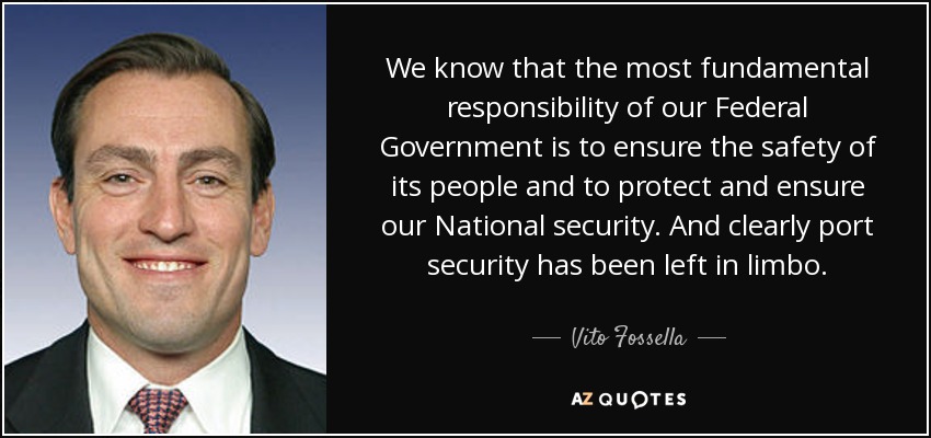 We know that the most fundamental responsibility of our Federal Government is to ensure the safety of its people and to protect and ensure our National security. And clearly port security has been left in limbo. - Vito Fossella