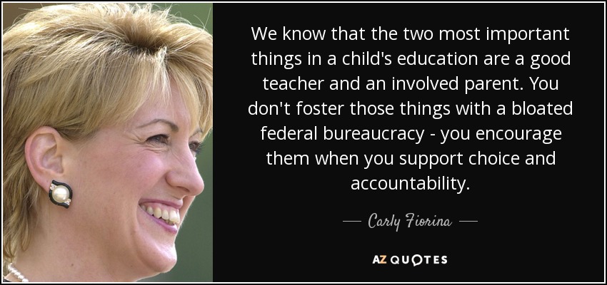 We know that the two most important things in a child's education are a good teacher and an involved parent. You don't foster those things with a bloated federal bureaucracy - you encourage them when you support choice and accountability. - Carly Fiorina