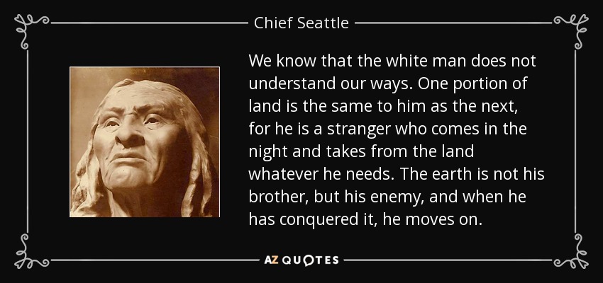 We know that the white man does not understand our ways. One portion of land is the same to him as the next, for he is a stranger who comes in the night and takes from the land whatever he needs. The earth is not his brother, but his enemy, and when he has conquered it, he moves on. - Chief Seattle