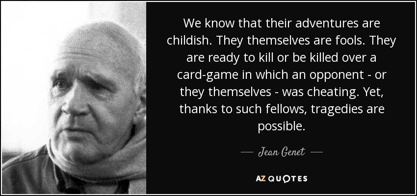 We know that their adventures are childish. They themselves are fools. They are ready to kill or be killed over a card-game in which an opponent - or they themselves - was cheating. Yet, thanks to such fellows, tragedies are possible. - Jean Genet