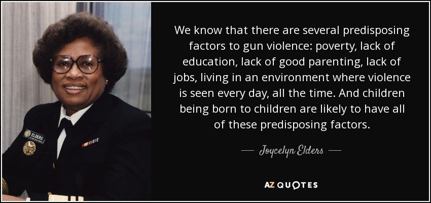 We know that there are several predisposing factors to gun violence: poverty, lack of education, lack of good parenting, lack of jobs, living in an environment where violence is seen every day, all the time. And children being born to children are likely to have all of these predisposing factors. - Joycelyn Elders