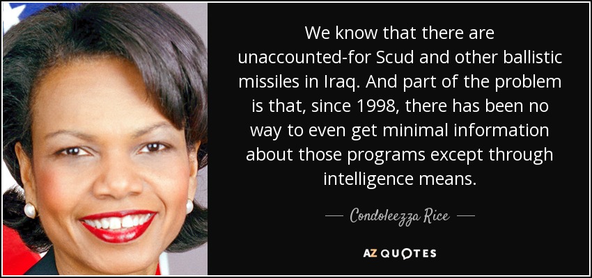 We know that there are unaccounted-for Scud and other ballistic missiles in Iraq. And part of the problem is that, since 1998, there has been no way to even get minimal information about those programs except through intelligence means. - Condoleezza Rice