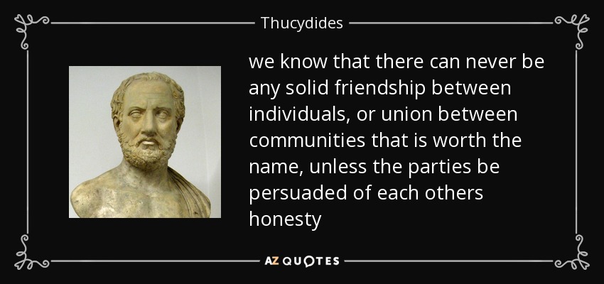 we know that there can never be any solid friendship between individuals, or union between communities that is worth the name, unless the parties be persuaded of each others honesty - Thucydides