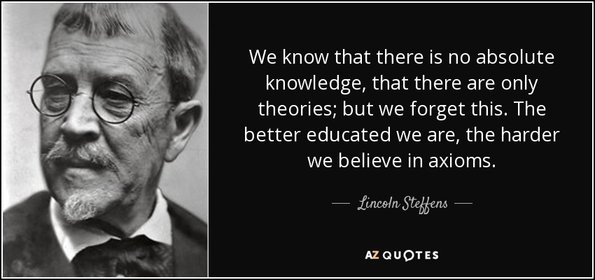 We know that there is no absolute knowledge, that there are only theories; but we forget this. The better educated we are, the harder we believe in axioms. - Lincoln Steffens