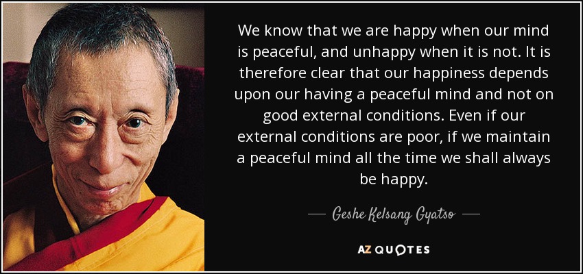 We know that we are happy when our mind is peaceful, and unhappy when it is not. It is therefore clear that our happiness depends upon our having a peaceful mind and not on good external conditions. Even if our external conditions are poor, if we maintain a peaceful mind all the time we shall always be happy. - Geshe Kelsang Gyatso