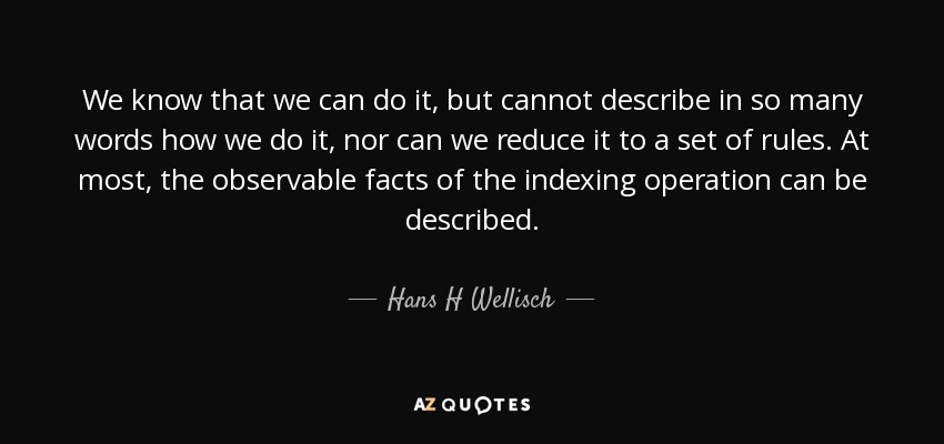 We know that we can do it, but cannot describe in so many words how we do it, nor can we reduce it to a set of rules. At most, the observable facts of the indexing operation can be described. - Hans H Wellisch