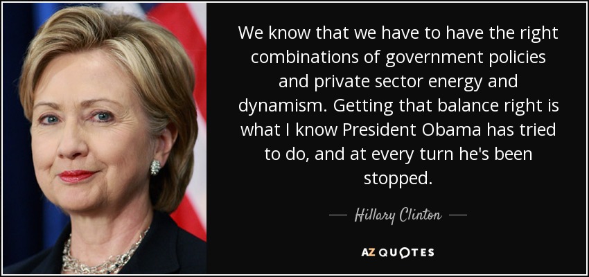 We know that we have to have the right combinations of government policies and private sector energy and dynamism. Getting that balance right is what I know President Obama has tried to do, and at every turn he's been stopped. - Hillary Clinton