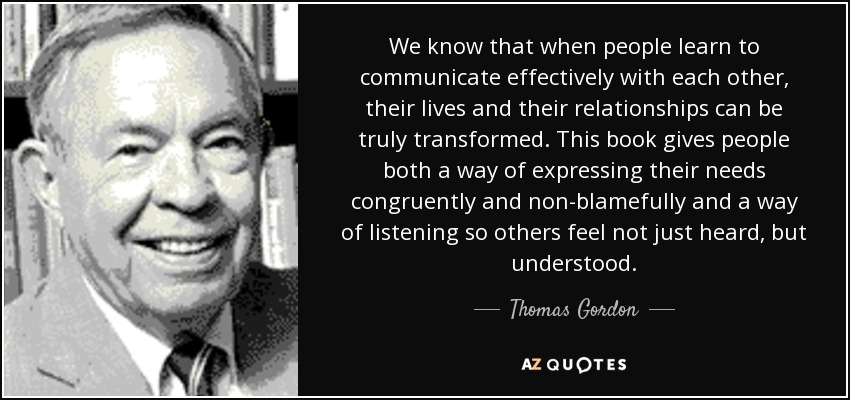 We know that when people learn to communicate effectively with each other, their lives and their relationships can be truly transformed. This book gives people both a way of expressing their needs congruently and non-blamefully and a way of listening so others feel not just heard, but understood. - Thomas Gordon