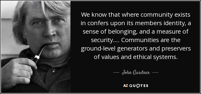 We know that where community exists in confers upon its members identity, a sense of belonging, and a measure of security. . . . Communities are the ground-level generators and preservers of values and ethical systems. - John Gardner