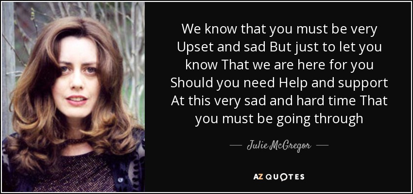 We know that you must be very Upset and sad But just to let you know That we are here for you Should you need Help and support At this very sad and hard time That you must be going through - Julie McGregor