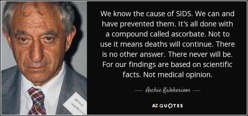 We know the cause of SIDS. We can and have prevented them. It's all done with a compound called ascorbate. Not to use it means deaths will continue. There is no other answer. There never will be. For our findings are based on scientific facts. Not medical opinion. - Archie Kalokerinos
