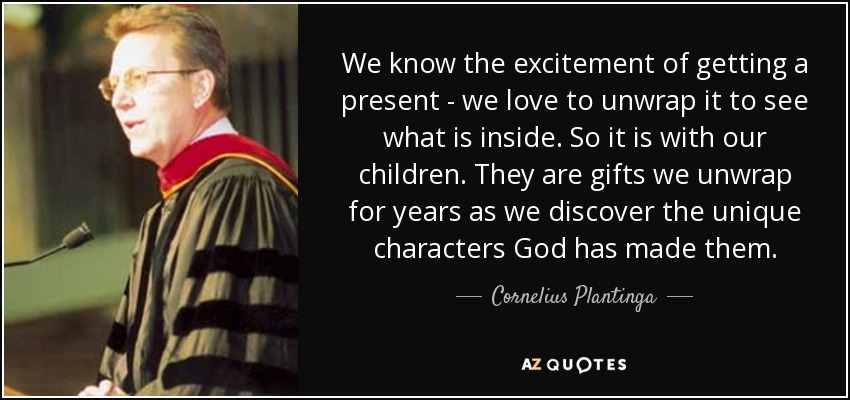 We know the excitement of getting a present - we love to unwrap it to see what is inside. So it is with our children. They are gifts we unwrap for years as we discover the unique characters God has made them. - Cornelius Plantinga