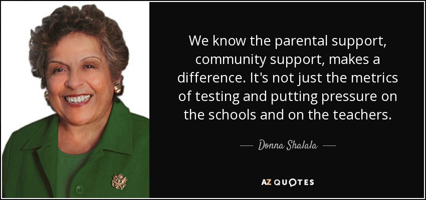 We know the parental support, community support, makes a difference. It's not just the metrics of testing and putting pressure on the schools and on the teachers. - Donna Shalala