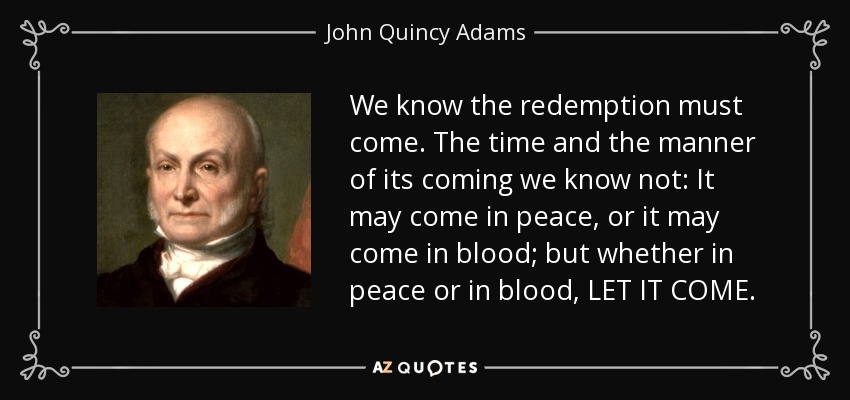 We know the redemption must come. The time and the manner of its coming we know not: It may come in peace, or it may come in blood; but whether in peace or in blood, LET IT COME. - John Quincy Adams