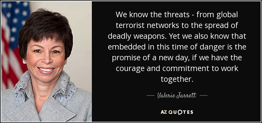 We know the threats - from global terrorist networks to the spread of deadly weapons. Yet we also know that embedded in this time of danger is the promise of a new day, if we have the courage and commitment to work together. - Valerie Jarrett
