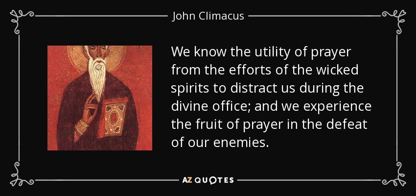 We know the utility of prayer from the efforts of the wicked spirits to distract us during the divine office; and we experience the fruit of prayer in the defeat of our enemies. - John Climacus
