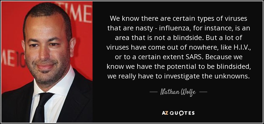 We know there are certain types of viruses that are nasty - influenza, for instance, is an area that is not a blindside. But a lot of viruses have come out of nowhere, like H.I.V., or to a certain extent SARS. Because we know we have the potential to be blindsided, we really have to investigate the unknowns. - Nathan Wolfe