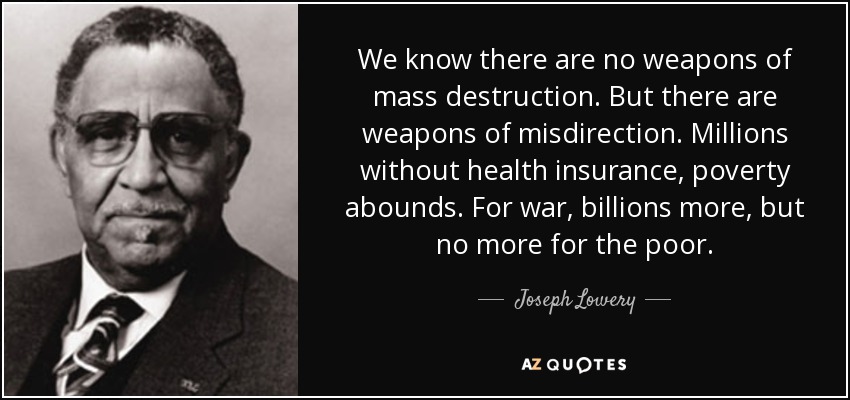We know there are no weapons of mass destruction. But there are weapons of misdirection. Millions without health insurance, poverty abounds. For war, billions more, but no more for the poor. - Joseph Lowery