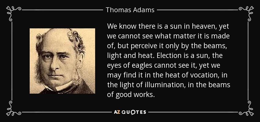 We know there is a sun in heaven, yet we cannot see what matter it is made of, but perceive it only by the beams, light and heat. Election is a sun, the eyes of eagles cannot see it, yet we may find it in the heat of vocation, in the light of illumination, in the beams of good works. - Thomas Adams