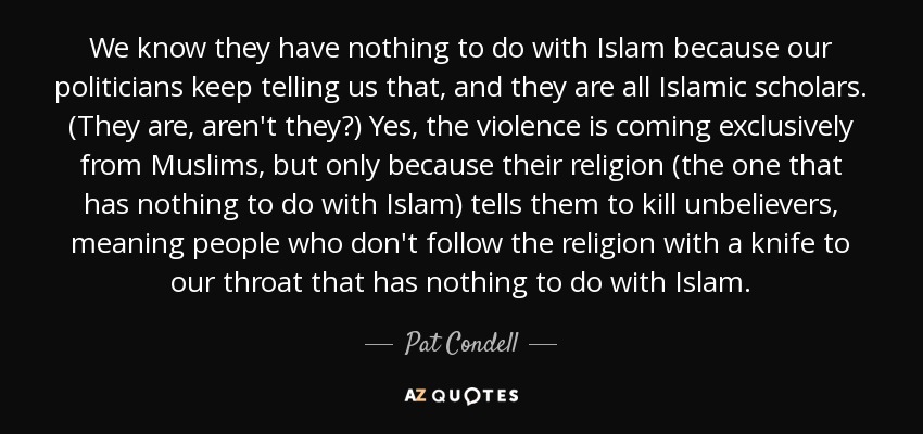 We know they have nothing to do with Islam because our politicians keep telling us that, and they are all Islamic scholars. (They are, aren't they?) Yes, the violence is coming exclusively from Muslims, but only because their religion (the one that has nothing to do with Islam) tells them to kill unbelievers, meaning people who don't follow the religion with a knife to our throat that has nothing to do with Islam. - Pat Condell