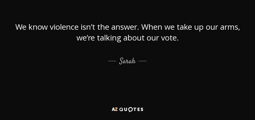 We know violence isn’t the answer. When we take up our arms, we’re talking about our vote. - Sarah