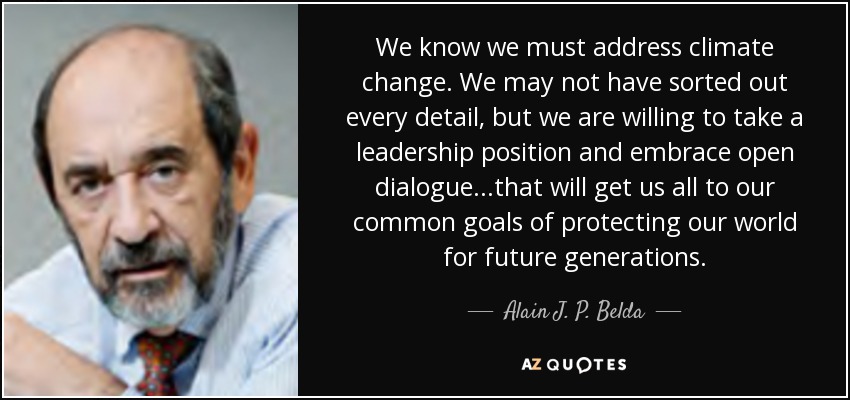 We know we must address climate change. We may not have sorted out every detail, but we are willing to take a leadership position and embrace open dialogue...that will get us all to our common goals of protecting our world for future generations. - Alain J. P. Belda
