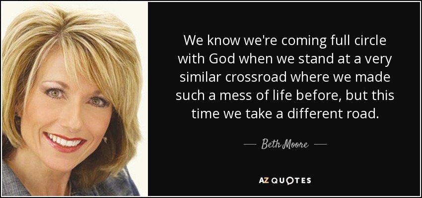 We know we're coming full circle with God when we stand at a very similar crossroad where we made such a mess of life before, but this time we take a different road. - Beth Moore