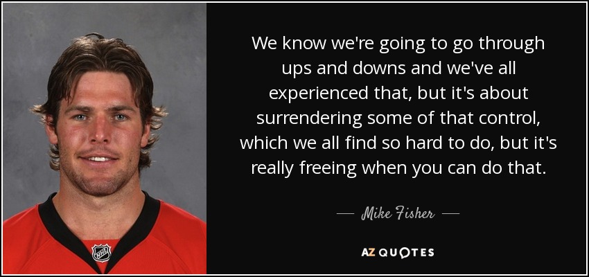 We know we're going to go through ups and downs and we've all experienced that, but it's about surrendering some of that control, which we all find so hard to do, but it's really freeing when you can do that. - Mike Fisher