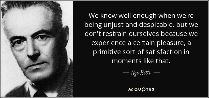 We know well enough when we're being unjust and despicable. but we don't restrain ourselves because we experience a certain pleasure, a primitive sort of satisfaction in moments like that. - Ugo Betti