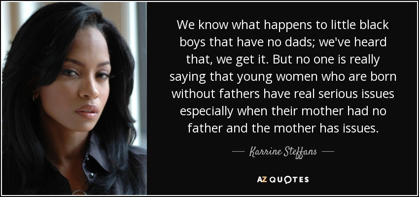 We know what happens to little black boys that have no dads; we've heard that, we get it. But no one is really saying that young women who are born without fathers have real serious issues especially when their mother had no father and the mother has issues. - Karrine Steffans