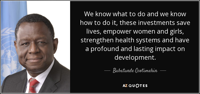 We know what to do and we know how to do it, these investments save lives, empower women and girls, strengthen health systems and have a profound and lasting impact on development. - Babatunde Osotimehin