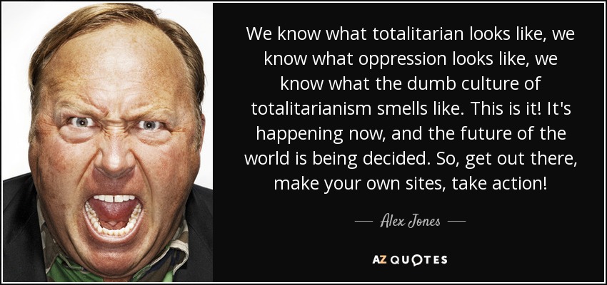 We know what totalitarian looks like, we know what oppression looks like, we know what the dumb culture of totalitarianism smells like. This is it! It's happening now, and the future of the world is being decided. So, get out there, make your own sites, take action! - Alex Jones