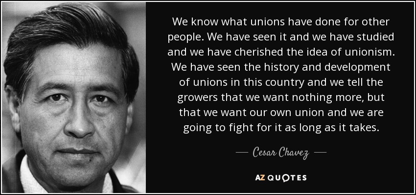 We know what unions have done for other people. We have seen it and we have studied and we have cherished the idea of unionism. We have seen the history and development of unions in this country and we tell the growers that we want nothing more, but that we want our own union and we are going to fight for it as long as it takes. - Cesar Chavez