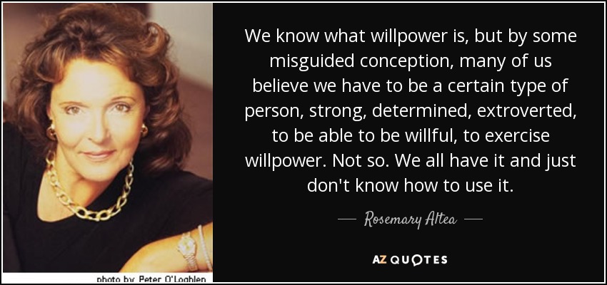 We know what willpower is, but by some misguided conception, many of us believe we have to be a certain type of person, strong, determined, extroverted, to be able to be willful, to exercise willpower. Not so. We all have it and just don't know how to use it. - Rosemary Altea