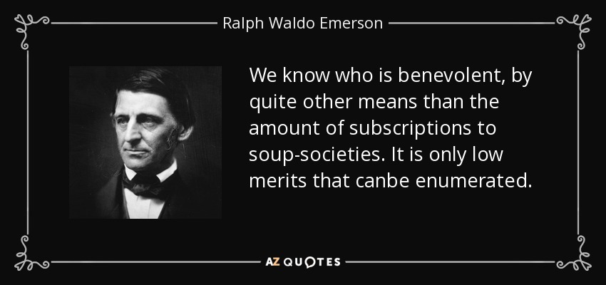 We know who is benevolent, by quite other means than the amount of subscriptions to soup-societies. It is only low merits that canbe enumerated. - Ralph Waldo Emerson