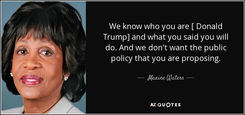 We know who you are [ Donald Trump] and what you said you will do. And we don't want the public policy that you are proposing. - Maxine Waters