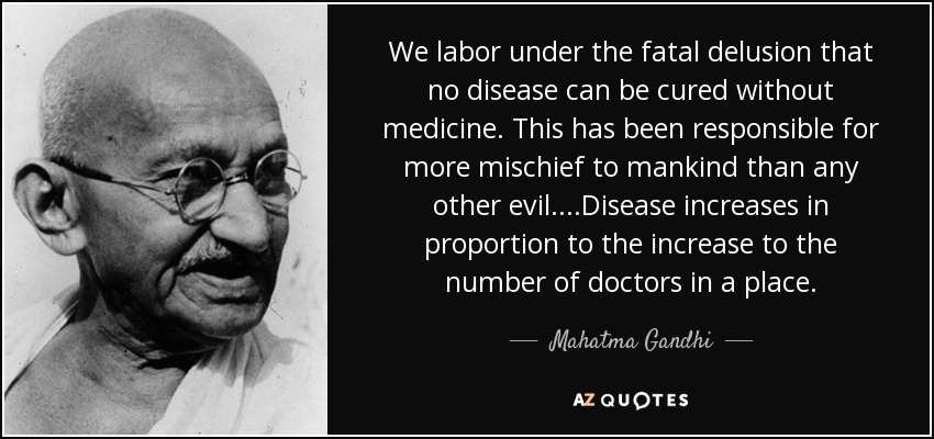 We labor under the fatal delusion that no disease can be cured without medicine. This has been responsible for more mischief to mankind than any other evil. ...Disease increases in proportion to the increase to the number of doctors in a place. - Mahatma Gandhi