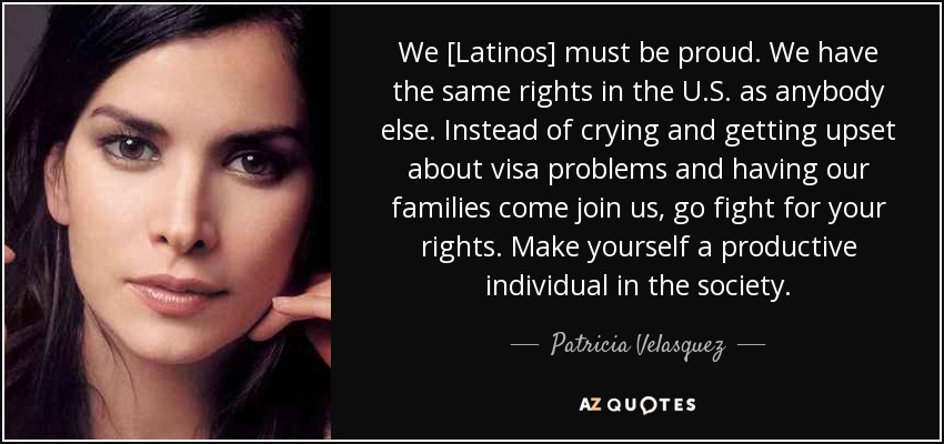 We [Latinos] must be proud. We have the same rights in the U.S. as anybody else. Instead of crying and getting upset about visa problems and having our families come join us, go fight for your rights. Make yourself a productive individual in the society. - Patricia Velasquez